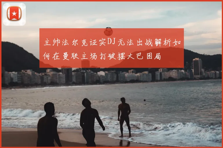 主帅法尔克证实DJ无法出战解析如何在曼联主场打破摆大巴困局