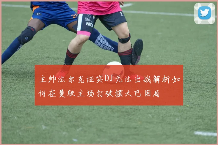 主帅法尔克证实DJ无法出战解析如何在曼联主场打破摆大巴困局