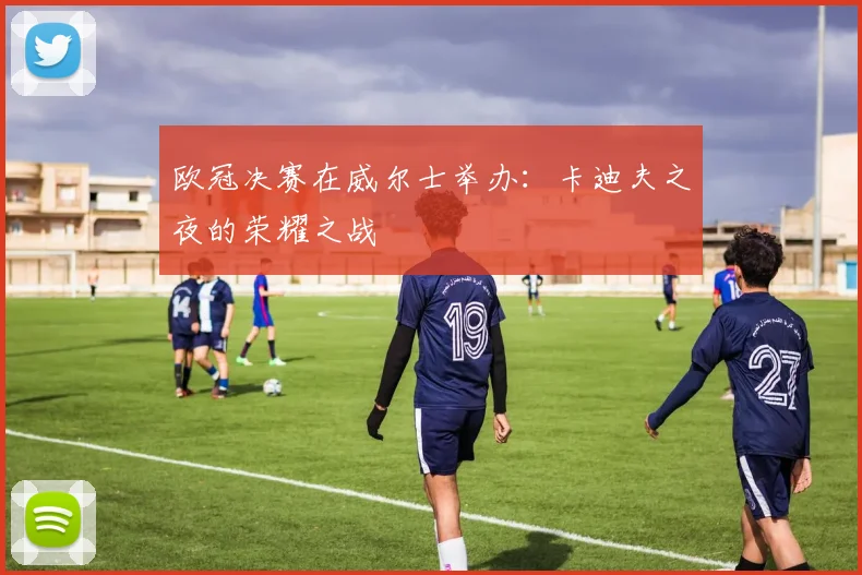 欧冠决赛在威尔士举办：卡迪夫之夜的荣耀之战