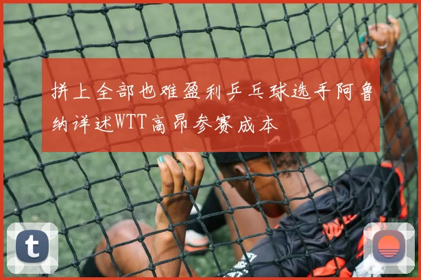 拼上全部也难盈利乒乓球选手阿鲁纳详述WTT高昂参赛成本