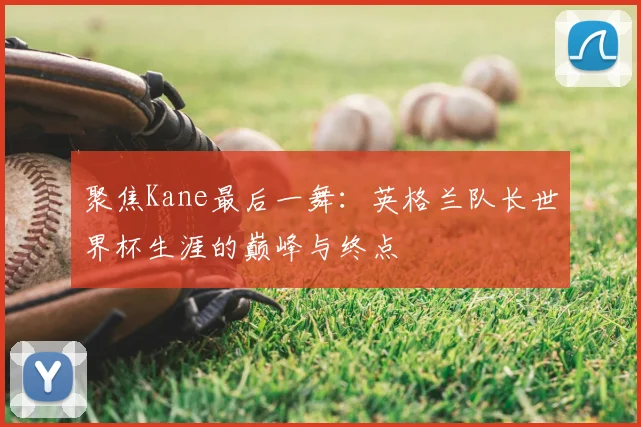 聚焦Kane最后一舞：英格兰队长世界杯生涯的巅峰与终点