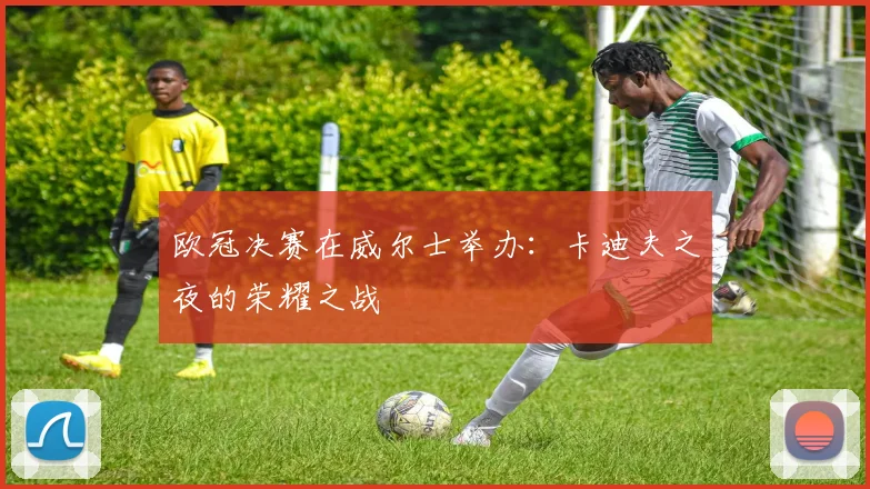 欧冠决赛在威尔士举办：卡迪夫之夜的荣耀之战