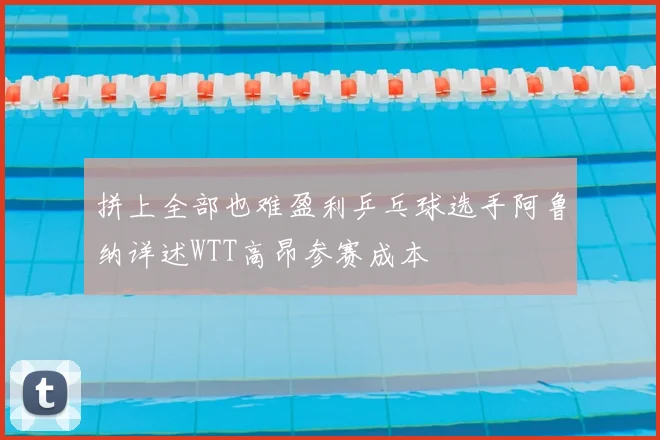 拼上全部也难盈利乒乓球选手阿鲁纳详述WTT高昂参赛成本