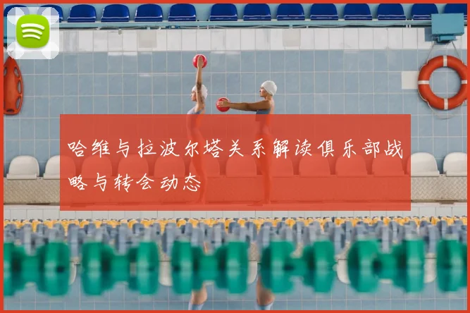 哈维与拉波尔塔关系解读俱乐部战略与转会动态